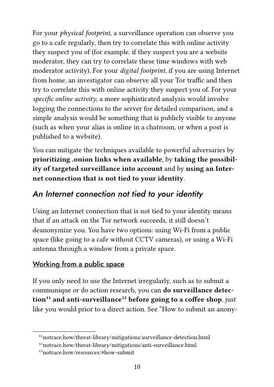 For your physical footprint, a surveillance operation can observe you £0 10 a cafe regularly, then try to correlate this with online activity they suspect you of (for example, i they suspect you are a website moderator, they can try to correlate these time windows with web ‘moderator activity). For your digital footprint,if you are using Internet from home, an investigator can observe all your Tor traffic and then try to correlate this with online activity they suspect you of. For your specific online activity, a more sophisticated analysis would involve logging the connections to the server for detailed comparison, and a simple analysis would be something that is publicly visible to anyone (such as when your alias is online in a chatroom, or when a post is published to a website)  You can mitigate the techniques available to powerful adversaries by prioritizing .onion links when available, by taking the possibil- ity of targeted surveillance into account and by using an Inter- net connection that is not tied to your identity.  An Internet connection not tied to your identity  Using an Internet connection that is not tied to your identity means that if an attack on the Tor network succeeds, it still doesn’t deanonymize you. You have two options: using Wi-Fi from a public space (like going to a cafe without CCTV cameras), or using a Wi-Fi antenna through a window from a private space.  Working from a public space  If you only need to use the Internet irregularly, such as to submit a communique or do action research, you can do surveillance detec-  tion"" and anti-surveillance’* before going to a coffee shop, just like you would prior to a direct action. See “How to submit an anony-  “notrace how threat-library/mitigationssurveillance-detection himl “notrace howthreat-library/mitigations/anti-surveillance html “notrace how/resources/show-submit  10 